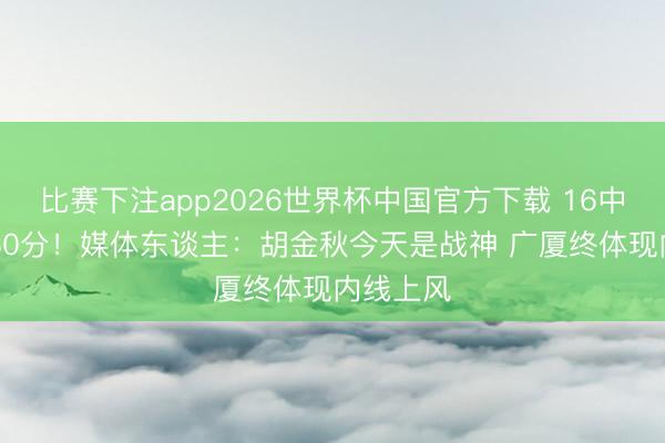比赛下注app2026世界杯中国官方下载 16中13爆砍30分！媒体东谈主：胡金秋今天是战神 广厦终体现内线上风