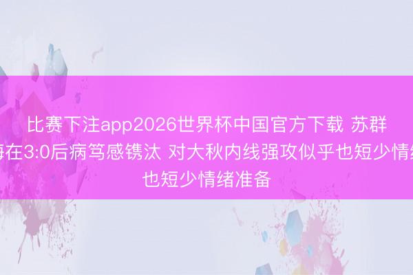 比赛下注app2026世界杯中国官方下载 苏群：上海在3:0后病笃感镌汰 对大秋内线强攻似乎也短少情绪准备