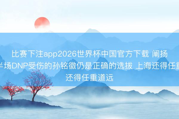 比赛下注app2026世界杯中国官方下载 阐扬:下半场DNP受伤的孙铭徽仍是正确的选拔 上海还得任重道远