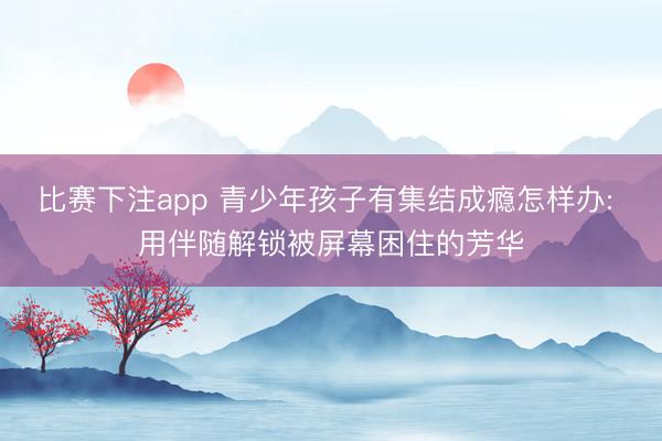 比赛下注app 青少年孩子有集结成瘾怎样办: 用伴随解锁被屏幕困住的芳华