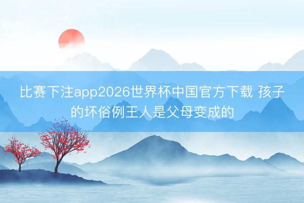 比赛下注app2026世界杯中国官方下载 孩子的坏俗例王人是父母变成的