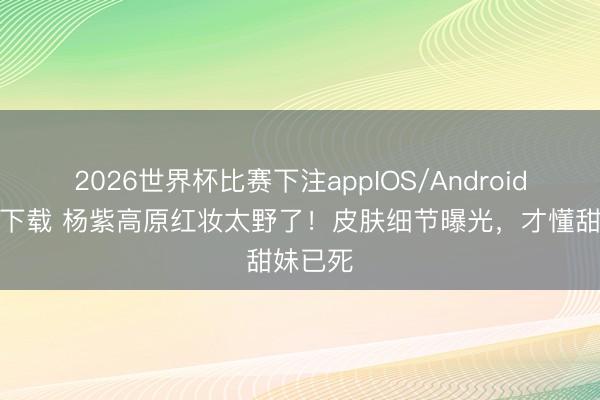 2026世界杯比赛下注appIOS/Android手机版下载 杨紫高原红妆太野了！皮肤细节曝光，才懂甜妹已死