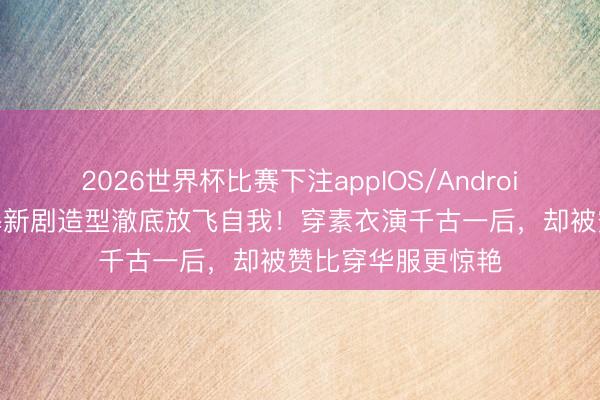 2026世界杯比赛下注appIOS/Android手机版下载 杨幂新剧造型澈底放飞自我!穿素衣演千古一后,却被赞比穿华服更惊艳