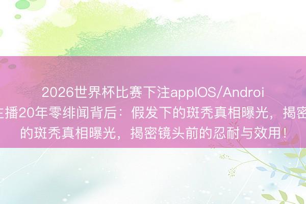 2026世界杯比赛下注appIOS/Android手机版下载 央视女主播20年零绯闻背后：假发下的斑秃真相曝光，揭密镜头前的忍耐与效用！