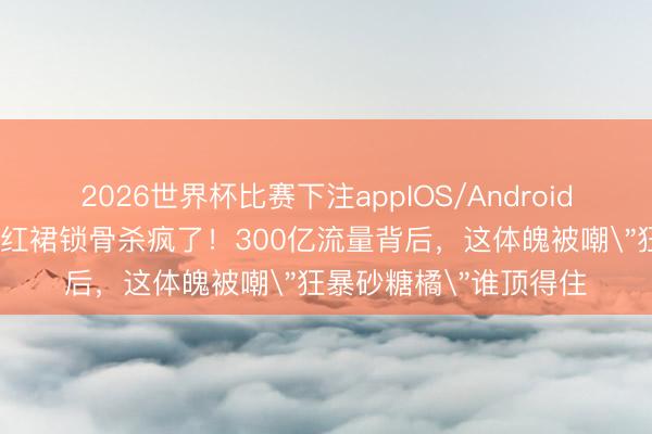 2026世界杯比赛下注appIOS/Android手机版下载 迪丽热巴红裙锁骨杀疯了！300亿流量背后，这体魄被嘲