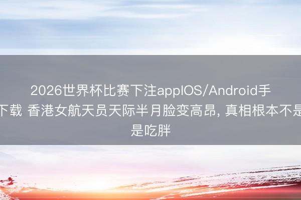 2026世界杯比赛下注appIOS/Android手机版下载 香港女航天员天际半月脸变高昂， 真相根本不是吃胖