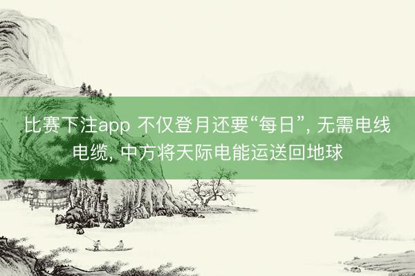 比赛下注app 不仅登月还要“每日”, 无需电线电缆, 中方将天际电能运送回地球