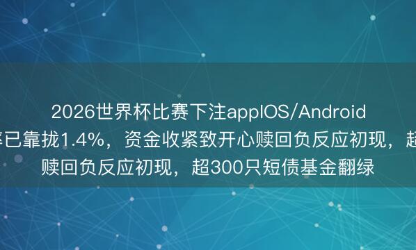 2026世界杯比赛下注appIOS/Android手机版下载 隔夜利率已靠拢1.4%，资金收紧致开心赎回负反应初现，超300只短债基金翻绿