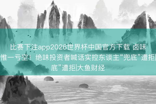比赛下注app2026世界杯中国官方下载 卤味三巨头中惟一亏空！绝味投资者喊话实控东谈主“兜底”遭拒|大鱼财经