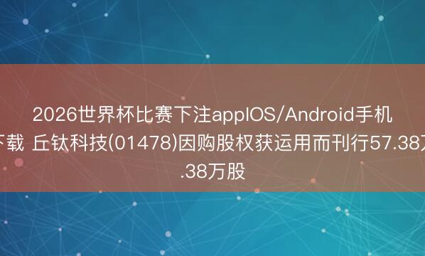 2026世界杯比赛下注appIOS/Android手机版下载 丘钛科技(01478)因购股权获运用而刊行57.38万股
