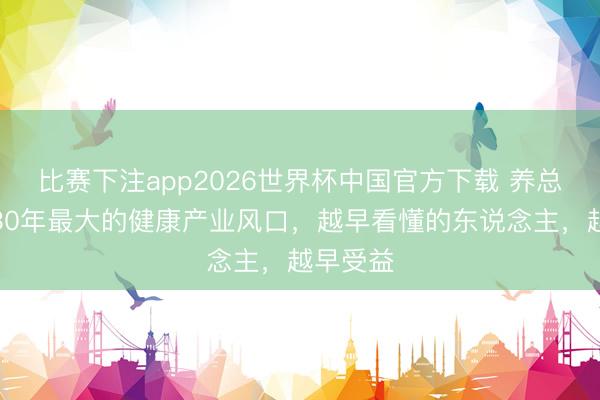 比赛下注app2026世界杯中国官方下载 养总是将来30年最大的健康产业风口，越早看懂的东说念主，越早受益