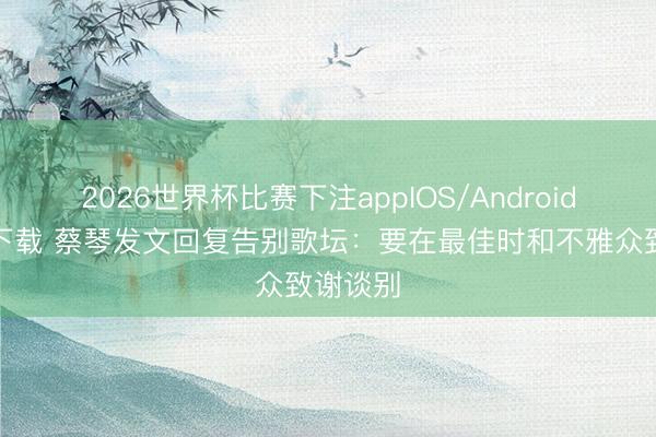 2026世界杯比赛下注appIOS/Android手机版下载 蔡琴发文回复告别歌坛:要在最佳时和不雅众致谢谈别