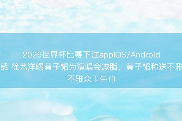 2026世界杯比赛下注appIOS/Android手机版下载 徐艺洋曝黄子韬为演唱会减脂，黄子韬称送不雅众卫生巾