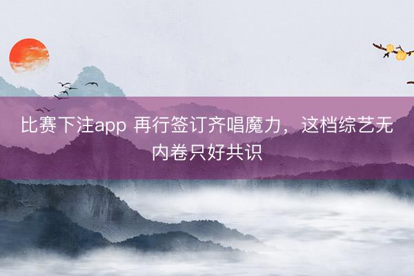 比赛下注app 再行签订齐唱魔力，这档综艺无内卷只好共识