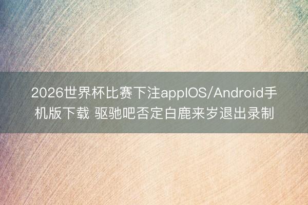 2026世界杯比赛下注appIOS/Android手机版下载 驱驰吧否定白鹿来岁退出录制