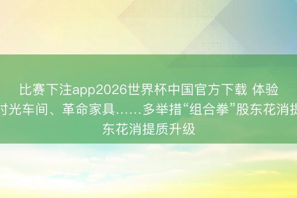 比赛下注app2026世界杯中国官方下载 体验制造、时光车间、革命家具……多举措“组合拳”股东花消提质升级