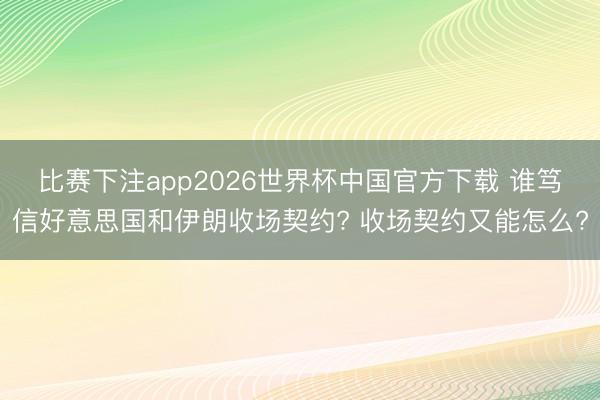 比赛下注app2026世界杯中国官方下载 谁笃信好意思国和伊朗收场契约? 收场契约又能怎么?