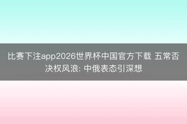 比赛下注app2026世界杯中国官方下载 五常否决权风浪: 中俄表态引深想