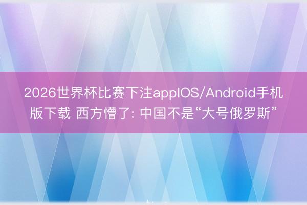 2026世界杯比赛下注appIOS/Android手机版下载 西方懵了: 中国不是“大号俄罗斯”