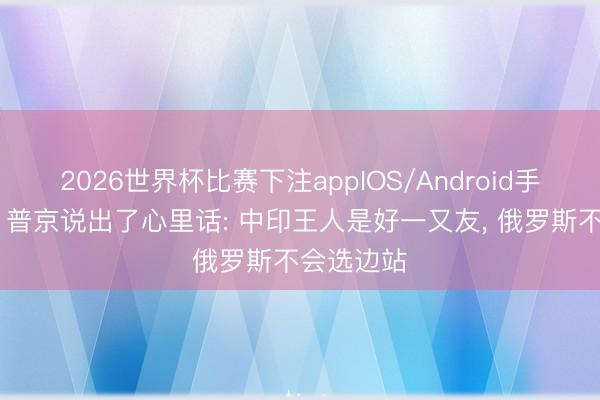 2026世界杯比赛下注appIOS/Android手机版下载 普京说出了心里话: 中印王人是好一又友， 俄罗斯不会选边站