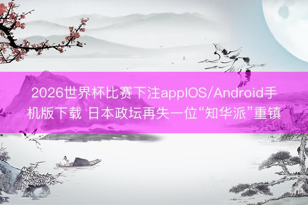 2026世界杯比赛下注appIOS/Android手机版下载 日本政坛再失一位“知华派”重镇