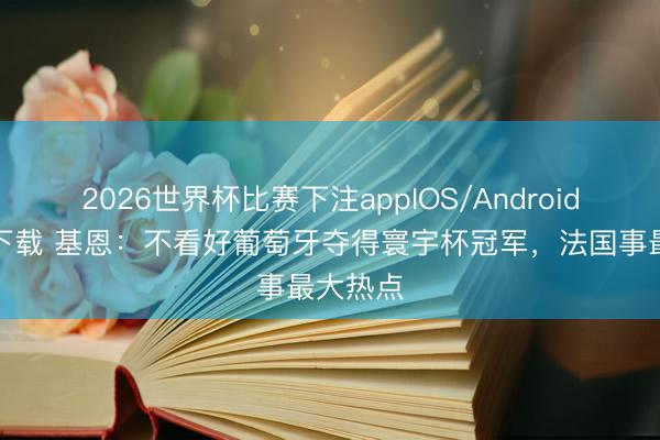 2026世界杯比赛下注appIOS/Android手机版下载 基恩：不看好葡萄牙夺得寰宇杯冠军，法国事最大热点