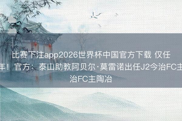 比赛下注app2026世界杯中国官方下载 仅任职半年！官方：泰山助教阿贝尔·莫雷诺出任J2今治FC主陶冶