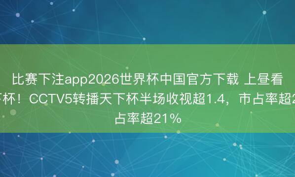比赛下注app2026世界杯中国官方下载 上昼看天下杯!CCTV5转播天下杯半场收视超1.4,市占率超21%