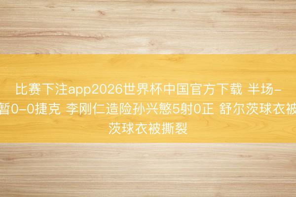 比赛下注app2026世界杯中国官方下载 半场-韩国暂0-0捷克 李刚仁造险孙兴慜5射0正 舒尔茨球衣被撕裂