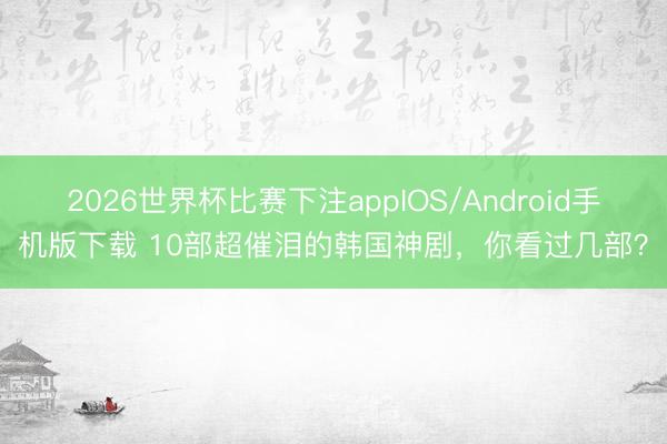 2026世界杯比赛下注appIOS/Android手机版下载 10部超催泪的韩国神剧，你看过几部？