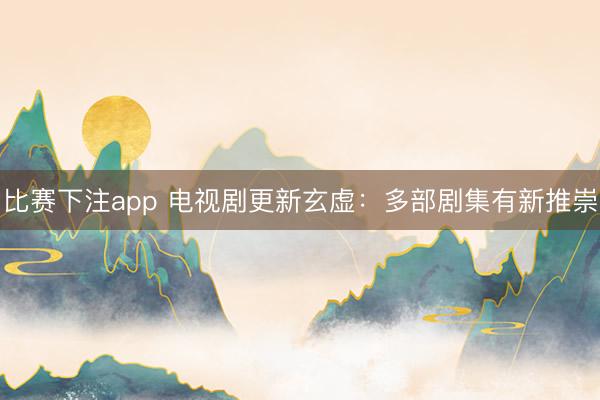 比赛下注app 电视剧更新玄虚：多部剧集有新推崇