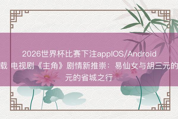 2026世界杯比赛下注appIOS/Android手机版下载 电视剧《主角》剧情新推崇：易仙女与胡三元的省城之行