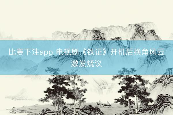 比赛下注app 电视剧《铁证》开机后换角风云激发烧议
