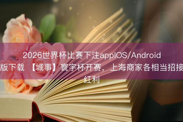 2026世界杯比赛下注appIOS/Android手机版下载 【城事】寰宇杯开赛，上海商家各相当招接红利