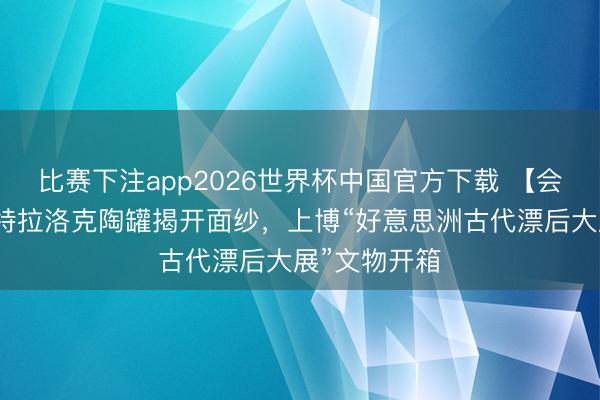 比赛下注app2026世界杯中国官方下载 【会展区】雨神特拉洛克陶罐揭开面纱，上博“好意思洲古代漂后大展”文物开箱