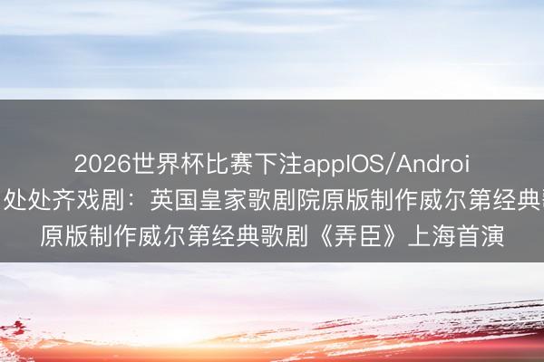 2026世界杯比赛下注appIOS/Android手机版下载 【演界】处处齐戏剧:英国皇家歌剧院原版制作威尔第经典歌剧《弄臣》上海首演