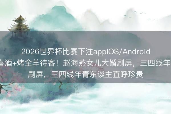 2026世界杯比赛下注appIOS/Android手机版下载 60元喜酒+烤全羊待客！赵海燕女儿大婚刷屏，三四线年青东谈主直呼珍贵