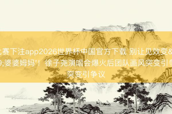 比赛下注app2026世界杯中国官方下载 别让见效变'婆婆姆妈'！徐子尧演唱会爆火后团队画风突变引争议
