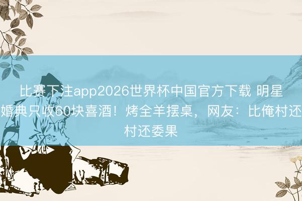 比赛下注app2026世界杯中国官方下载 明星男儿婚典只收60块喜酒！烤全羊摆桌，网友：比俺村还委果