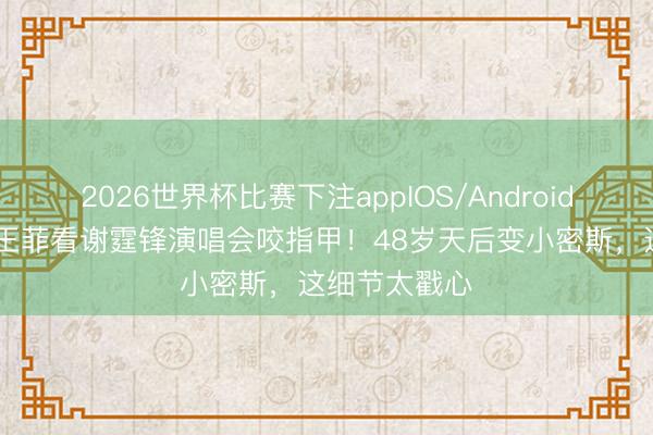 2026世界杯比赛下注appIOS/Android手机版下载 王菲看谢霆锋演唱会咬指甲！48岁天后变小密斯，这细节太戳心