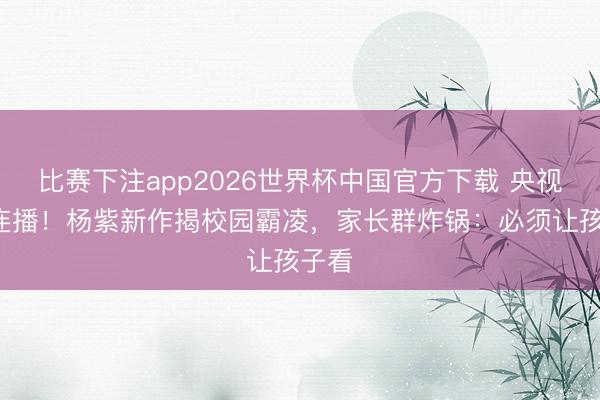 比赛下注app2026世界杯中国官方下载 央视5剧连播！杨紫新作揭校园霸凌，家长群炸锅：必须让孩子看