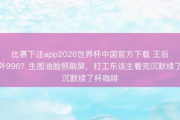 比赛下注app2026世界杯中国官方下载 王后也逃不外996？生图油脸照刷屏，打工东谈主看完沉默续了杯咖啡