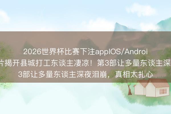 2026世界杯比赛下注appIOS/Android手机版下载 5部老片揭开县城打工东谈主凄凉！第3部让多量东谈主深夜泪崩，真相太扎心
