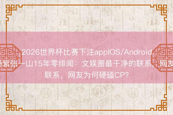 2026世界杯比赛下注appIOS/Android手机版下载 杨紫张一山15年零绯闻:文娱圈最干净的联系,网友为何硬磕CP?