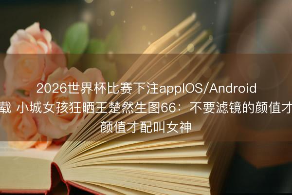 2026世界杯比赛下注appIOS/Android手机版下载 小城女孩狂晒王楚然生图66：不要滤镜的颜值才配叫女神