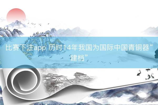 比赛下注app 历时14年我国为国际中国青铜器“建档”