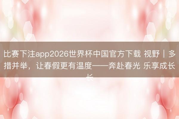 比赛下注app2026世界杯中国官方下载 视野｜多措并举，让春假更有温度——奔赴春光 乐享成长