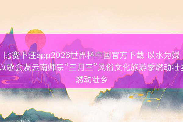 比赛下注app2026世界杯中国官方下载 以水为媒 以歌会友云南师宗“三月三”风俗文化旅游季燃动壮乡