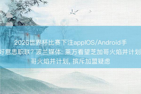 2026世界杯比赛下注appIOS/Android手机版下载 将登好意思职联? 波兰媒体: 莱万看望芝加哥火焰并计划， 摈斥加盟疑虑
