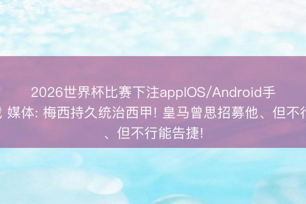 2026世界杯比赛下注appIOS/Android手机版下载 媒体: 梅西持久统治西甲! 皇马曾思招募他、但不行能告捷!